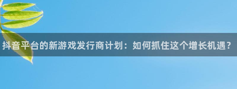 顺盈娱乐革7O777：抖音平台的新游戏发行商计划：如何抓住这个增长机遇？